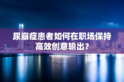 尿崩症患者如何在职场保持高效创意输出？