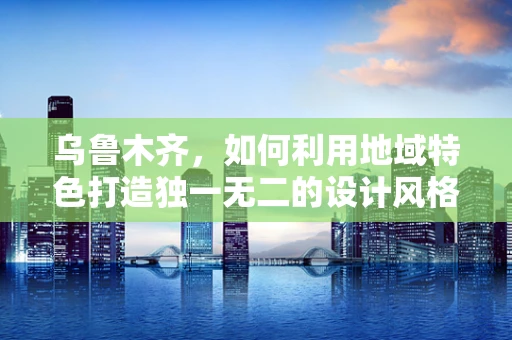 乌鲁木齐，如何利用地域特色打造独一无二的设计风格？