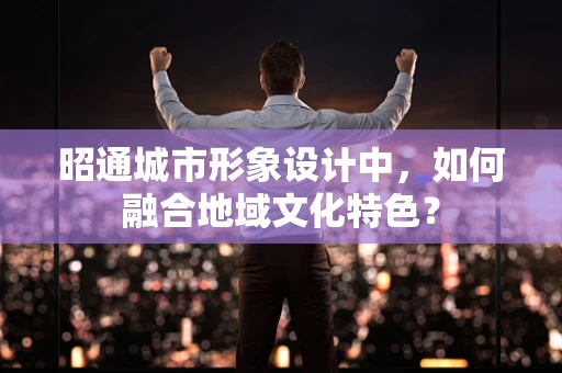 昭通城市形象设计中，如何融合地域文化特色？
