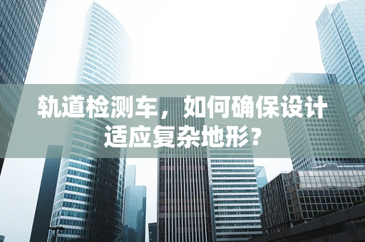 轨道检测车，如何确保设计适应复杂地形？