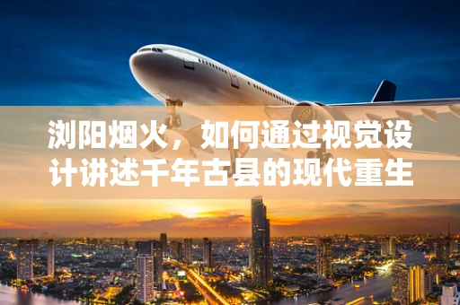浏阳烟火，如何通过视觉设计讲述千年古县的现代重生？