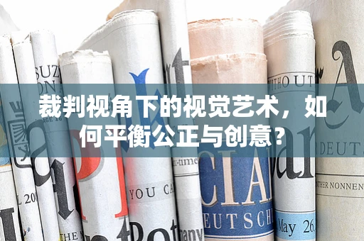裁判视角下的视觉艺术，如何平衡公正与创意？