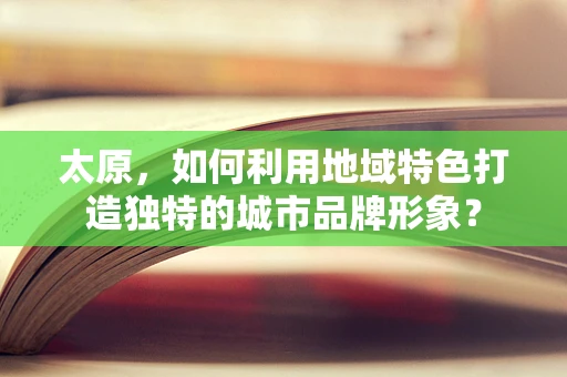 太原，如何利用地域特色打造独特的城市品牌形象？
