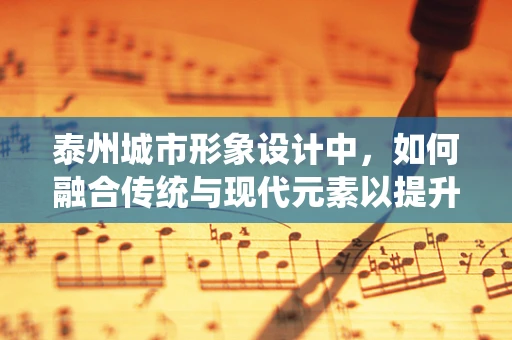 泰州城市形象设计中，如何融合传统与现代元素以提升城市辨识度？