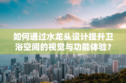 如何通过水龙头设计提升卫浴空间的视觉与功能体验？