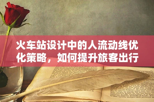 火车站设计中的人流动线优化策略，如何提升旅客出行体验？
