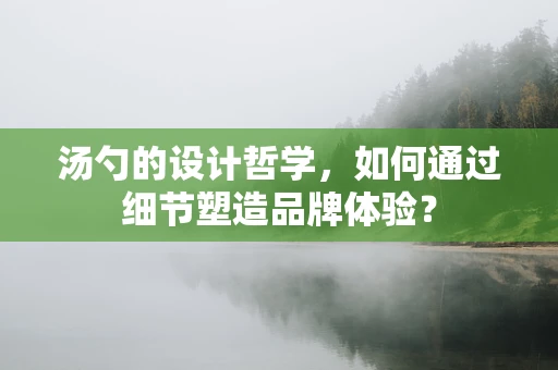 汤勺的设计哲学，如何通过细节塑造品牌体验？