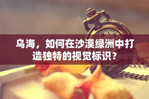 乌海，如何在沙漠绿洲中打造独特的视觉标识？