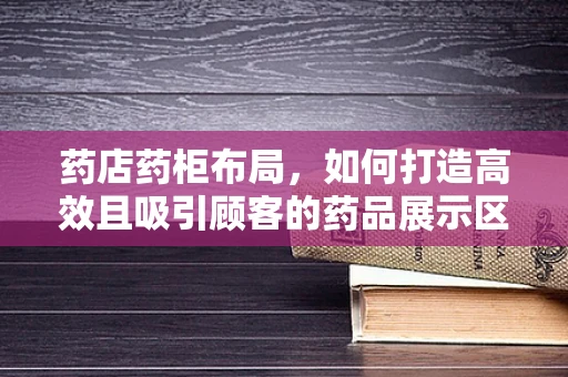 药店药柜布局，如何打造高效且吸引顾客的药品展示区？