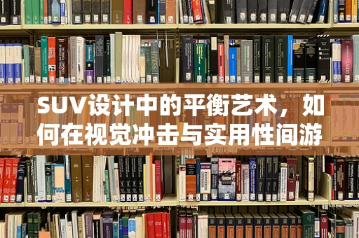 SUV设计中的平衡艺术，如何在视觉冲击与实用性间游刃有余？