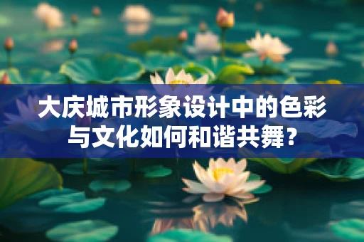 大庆城市形象设计中的色彩与文化如何和谐共舞？