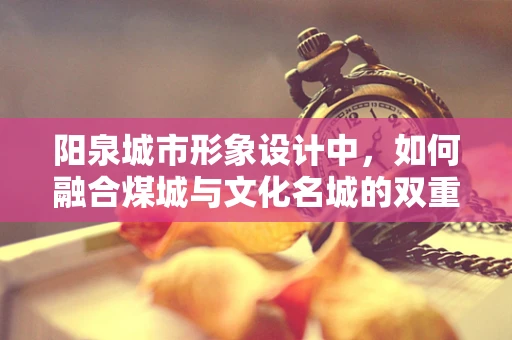 阳泉城市形象设计中，如何融合煤城与文化名城的双重身份？