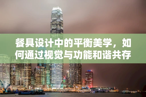 餐具设计中的平衡美学，如何通过视觉与功能和谐共存？