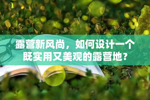 露营新风尚，如何设计一个既实用又美观的露营地？