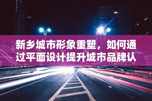 新乡城市形象重塑，如何通过平面设计提升城市品牌认知度？