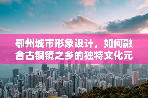 鄂州城市形象设计，如何融合古铜镜之乡的独特文化元素？