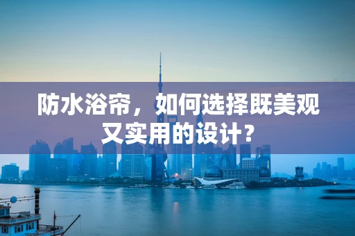 防水浴帘，如何选择既美观又实用的设计？