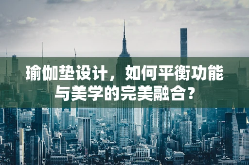 瑜伽垫设计，如何平衡功能与美学的完美融合？