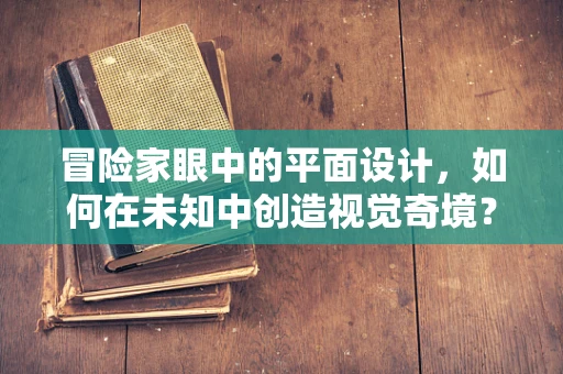 冒险家眼中的平面设计，如何在未知中创造视觉奇境？