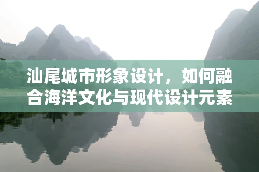 汕尾城市形象设计，如何融合海洋文化与现代设计元素？