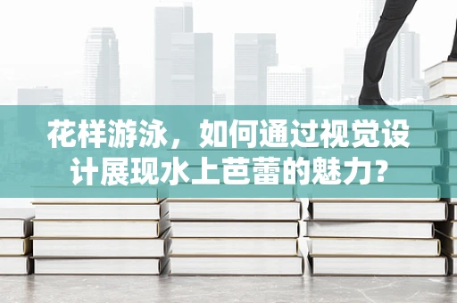 花样游泳，如何通过视觉设计展现水上芭蕾的魅力？