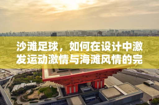 沙滩足球，如何在设计中激发运动激情与海滩风情的完美融合？