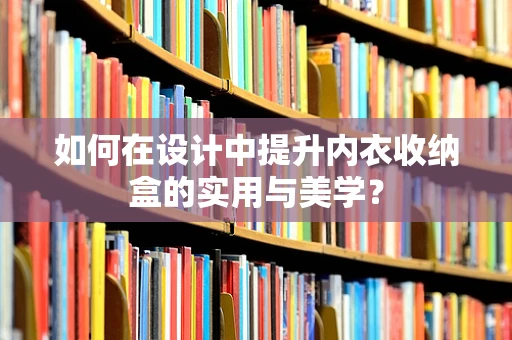 如何在设计中提升内衣收纳盒的实用与美学？