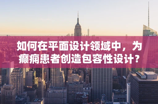 如何在平面设计领域中，为癫痫患者创造包容性设计？
