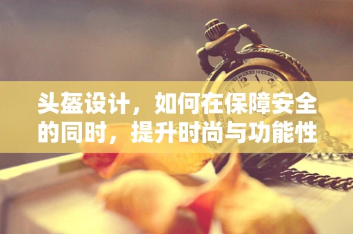 头盔设计，如何在保障安全的同时，提升时尚与功能性？