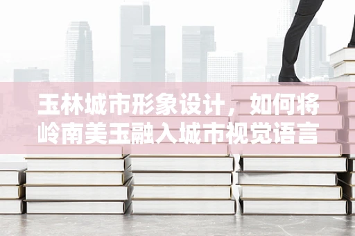 玉林城市形象设计，如何将岭南美玉融入城市视觉语言？