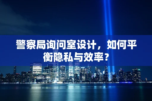 警察局询问室设计，如何平衡隐私与效率？