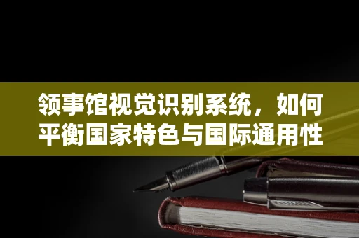 领事馆视觉识别系统，如何平衡国家特色与国际通用性？