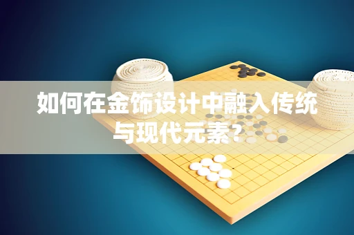 如何在金饰设计中融入传统与现代元素？