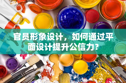官员形象设计，如何通过平面设计提升公信力？