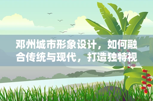 邓州城市形象设计，如何融合传统与现代，打造独特视觉标识？