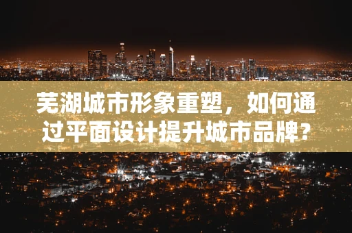 芜湖城市形象重塑，如何通过平面设计提升城市品牌？