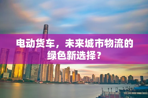 电动货车，未来城市物流的绿色新选择？