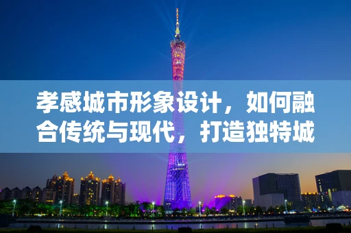 孝感城市形象设计，如何融合传统与现代，打造独特城市名片？