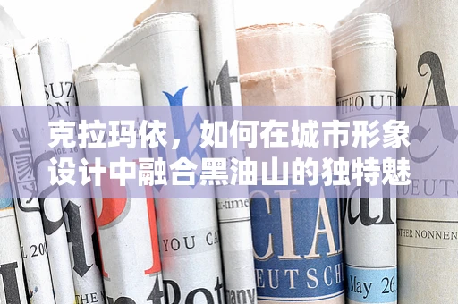 克拉玛依，如何在城市形象设计中融合黑油山的独特魅力？