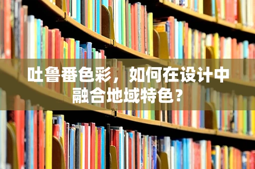 吐鲁番色彩，如何在设计中融合地域特色？