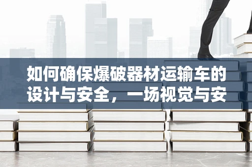 如何确保爆破器材运输车的设计与安全，一场视觉与安全的双重考量？