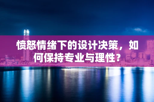 愤怒情绪下的设计决策，如何保持专业与理性？
