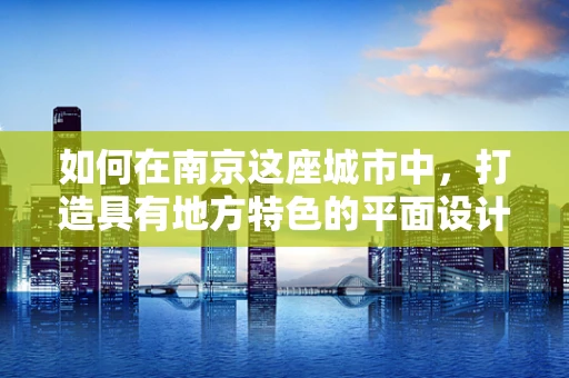 如何在南京这座城市中，打造具有地方特色的平面设计作品？