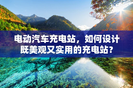 电动汽车充电站，如何设计既美观又实用的充电站？