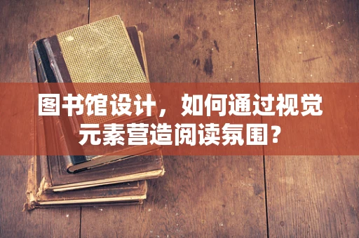 图书馆设计，如何通过视觉元素营造阅读氛围？