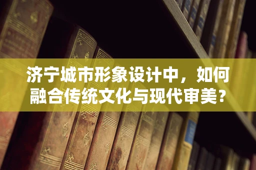 济宁城市形象设计中，如何融合传统文化与现代审美？