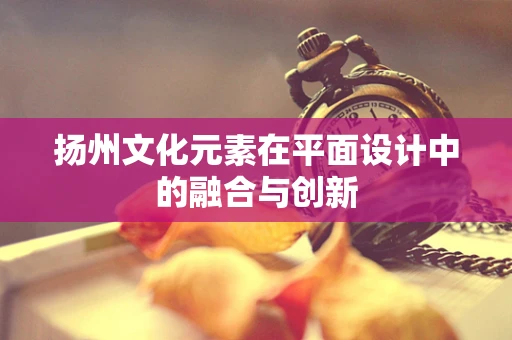 扬州文化元素在平面设计中的融合与创新