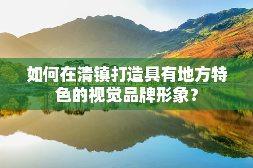 如何在清镇打造具有地方特色的视觉品牌形象？