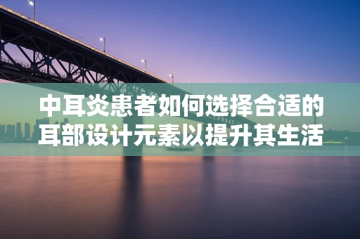 中耳炎患者如何选择合适的耳部设计元素以提升其生活品质？