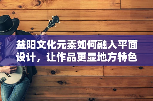 益阳文化元素如何融入平面设计，让作品更显地方特色？